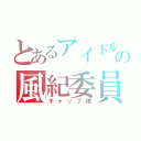 とあるアイドルの風紀委員長（ギャップ娘）