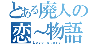 とある廃人の恋～物語（Ｌｏｖｅ ｓｔｏｒｙ）