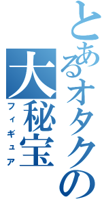 とあるオタクの大秘宝（フィギュア）