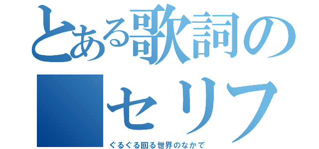 とある歌詞の セリフ（ぐるぐる回る世界のなかで）