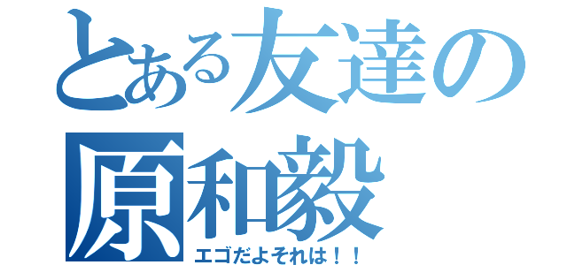 とある友達の原和毅（エゴだよそれは！！）