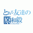 とある友達の原和毅（エゴだよそれは！！）