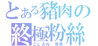 とある豬肉の終極粉絲（ＣＬＡＮ 芽芽）