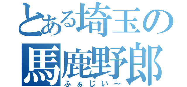 とある埼玉の馬鹿野郎（ふぁじい～）