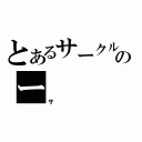 とあるサークルのー（サ）