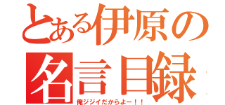 とある伊原の名言目録（俺ジジイだからよー！！）