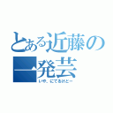 とある近藤の一発芸（いや、にてるけどー）