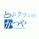 とあるクランのかつや（ｇｒｅｅｅｅｄ４５）