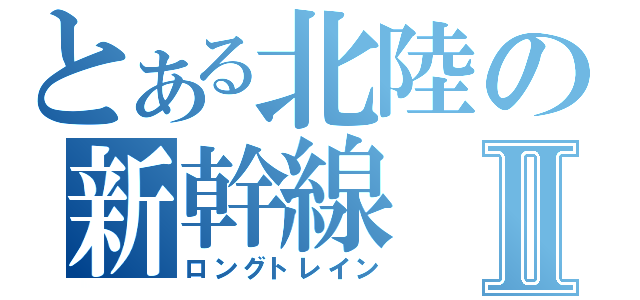 とある北陸の新幹線Ⅱ（ロングトレイン）