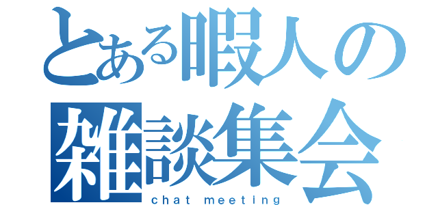 とある暇人の雑談集会（ｃｈａｔ ｍｅｅｔｉｎｇ）