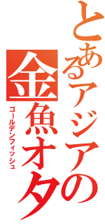 とあるアジアの金魚オタク（ゴールデンフィッシュ）