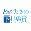 とある失恋の下村勇貴（ぼっち）