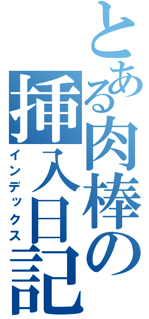 とある肉棒の挿入日記（インデックス）