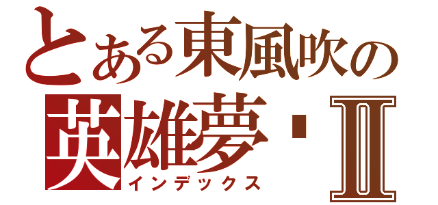 とある東風吹の英雄夢⥦Ⅱ（インデックス）