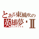 とある東風吹の英雄夢⥦Ⅱ（インデックス）