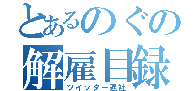 とあるのぐの解雇目録（ツイッター退社）