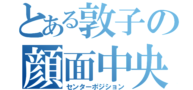 とある敦子の顔面中央（センターポジション）