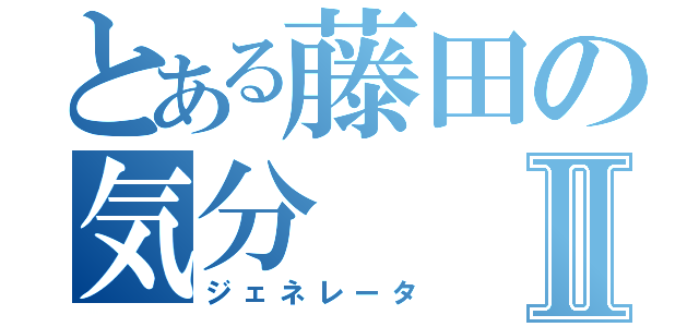 とある藤田の気分Ⅱ（ジェネレータ）