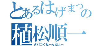 とあるはげまつの植松順一（タバコくせーんだよー）