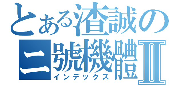 とある渣誠のニ號機體Ⅱ（インデックス）