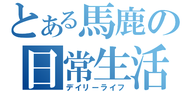 とある馬鹿の日常生活（デイリーライフ）