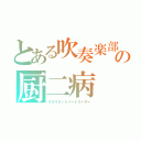 とある吹奏楽部の厨二病（クラリネットパートリーダー）