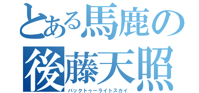 とある馬鹿の後藤天照（バックトゥーライトスカイ）