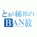 とある稀祁のＢＡＮ放送（インデックス）