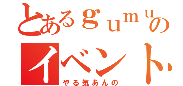 とあるｇｕｍｕｌｙｕｌｉのイベント（やる気あんの）