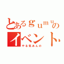 とあるｇｕｍｕｌｙｕｌｉのイベント（やる気あんの）