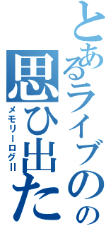 とあるライブのの思ひ出たちⅡ（メモリーログⅡ）