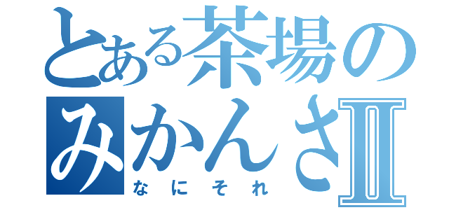 とある茶場のみかんさん★Ⅱ（なにそれ）