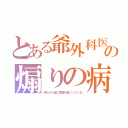 とある爺外科医の煽りの病状（明らかに脳に障害が起こっている）