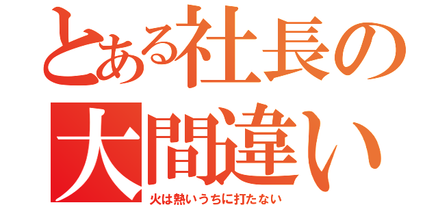 とある社長の大間違い（火は熱いうちに打たない）