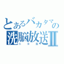 とあるバカタマの洗脳放送Ⅱ（ニコ生）