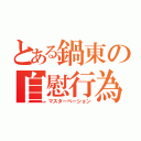 とある鍋東の自慰行為（マスターベーション）