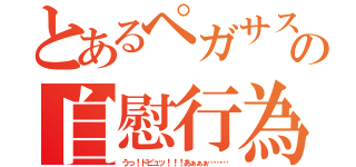 とあるペガサスの自慰行為（うっ！ドピュッ！！！あぁぁぁ………）