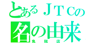 とあるＪＴＣの名の由来（免税店）