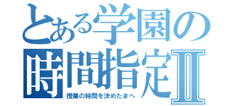 とある学園の時間指定Ⅱ（授業の時間を決めたまへ）