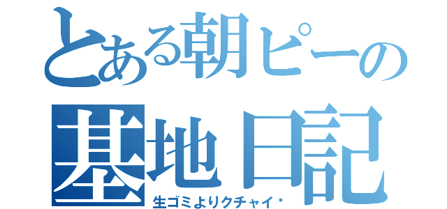 とある朝ピーの基地日記（生ゴミよりクチャイ❗）