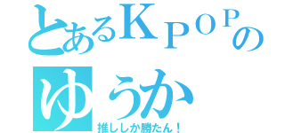 とあるＫＰＯＰガールズ好きのゆうか（推ししか勝たん！）