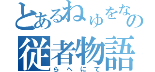 とあるねゅをなわなゆの従者物語（らへにて）