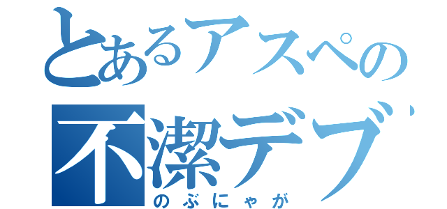 とあるアスペの不潔デブニキ（のぶにゃが）