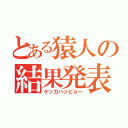 とある猿人の結果発表（ケッカハッピョー）