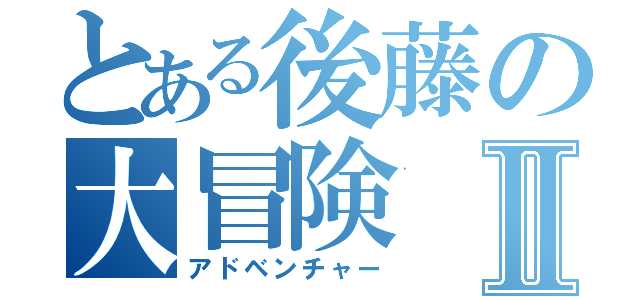 とある後藤の大冒険Ⅱ（アドベンチャー）