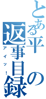 とある平の返事目録（アイッ！）