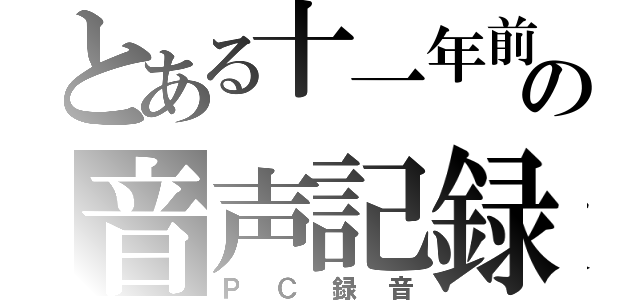 とある十一年前の音声記録（ＰＣ録音）