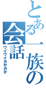 とある一族の会話（ワイワイガヤガヤ）