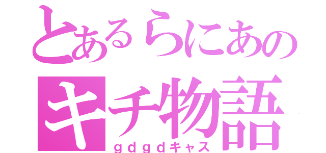 とあるらにあのキチ物語（ｇｄｇｄキャス）