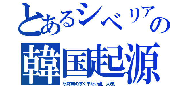 とあるシベリアの韓国起源（氷河期の厚く平たい歯。大顎。）